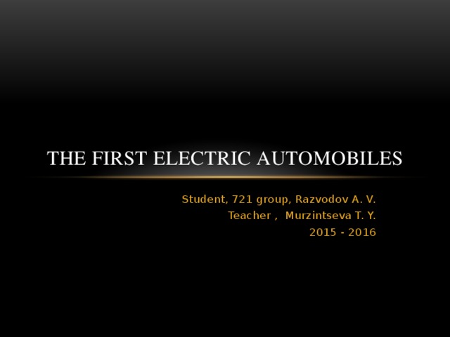 The first electric automobiles Student, 721 group, Razvodov A. V. Teacher , Murzintseva T. Y. 2015 - 2016