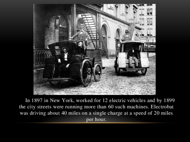 In 1897 in New York, worked for 12 electric vehicles and by 1899 the city streets were running more than 60 such machines. Electrobat was driving about 40 miles on a single charge at a speed of 20 miles per hour.