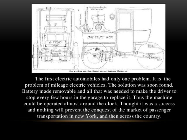 The first electric automobiles had only one problem. It is the problem of mileage electric vehicles. The solution was soon found. Battery made removable and all that was needed to make the driver to stop every few hours in the garage to replace it. Thus the machine could be operated almost around the clock. Thought it was a success and nothing will prevent the conquest of the market of passenger transportation in new York, and then across the country.