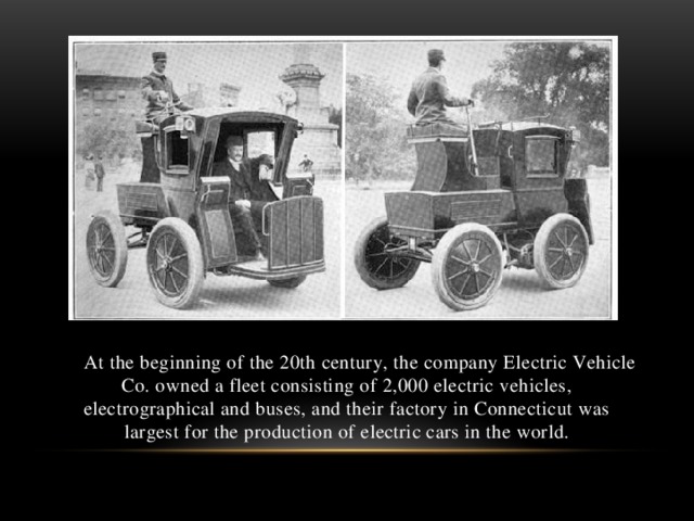 At the beginning of the 20th century, the company Electric Vehicle Co. owned a fleet consisting of 2,000 electric vehicles, electrographical and buses, and their factory in Connecticut was largest for the production of electric cars in the world.