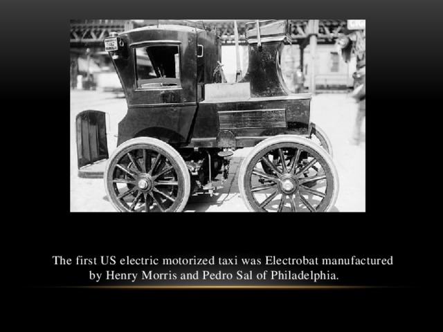 The first US electric motorized taxi was Electrobat manufactured by Henry Morris and Pedro Sal of Philadelphia.
