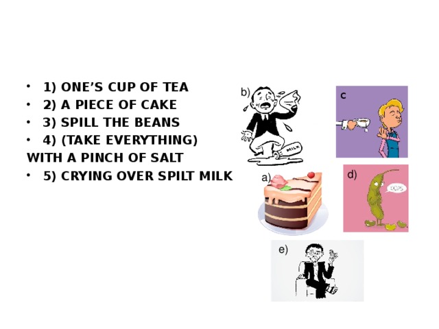 1) ONE’S CUP OF TEA 2) A PIECE OF CAKE 3) SPILL THE BEANS 4) (TAKE EVERYTHING) WITH A PINCH OF SALT 5) CRYING OVER SPILT MILK