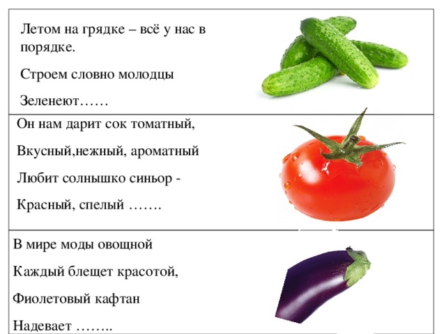 Летом на грядке – всё у нас в порядке. Строем словно молодцы Зеленеют…… Он нам дарит сок томатный, Вкусный,нежный, ароматный Любит солнышко синьор - Красный, спелый ……. В мире моды овощной Каждый блещет красотой, Фиолетовый кафтан Надевает ……..