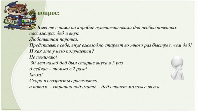 16 вопрос:   «… Вместе с нами на корабле путешествовали два необыкновенных пассажира: дед и внук.  Любопытная парочка.  Представьте себе, внук ежегодно стареет во много раз быстрее, чем дед!  И как это у него получается?  Не понимаю!  30 лет назад дед был старше внука в 5 раз.  А сейчас – только в 2 раза!  Ха-ха!  Скоро их возрасты сравняются,  а потом - страшно подумать! – дед станет моложе внука.