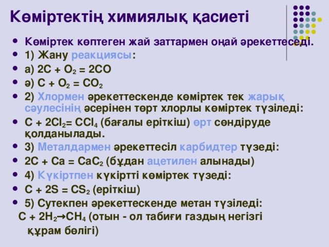 Көміртектің химиялық қасиеті Көміртек көптеген жай заттармен оңай әрекеттеседі. 1) Жану реакциясы : a) 2С + О 2 = 2СО ә) С + О 2 = CO 2 2) Хлормен әрекеттескенде көміртек тек жарық  сәулесінің әсерінен төрт хлорлы көміртек түзіледі: С + 2Cl 2 = CCl 4 (бағалы еріткіш) өрт сөндіруде қолданылады. 3) Металдармен әрекеттесіл карбидтер түзеді: 2С + Са = СаС 2 (бұдан ацетилен алынады) 4) Күкіртпен күкіртті көміртек түзеді: С + 2S = CS 2 (еріткіш) 5) Сутекпен әрекеттескенде метан түзіледі:  С + 2Н 2 →СН 4 (отын - ол табиғи газдың негізгі  құрам бөлігі)
