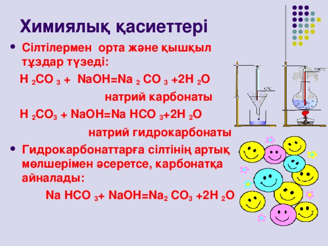 Химиялық қасиеттері Сілтілермен орта және қышқыл тұздар түзеді:  Н 2 СО 3 + N аОН = N а 2 СО 3 +2Н 2 О  натрий карбонаты  Н 2 СО 3 + N аОН= N а НСО 3 +2Н 2 О  натрий гидрокарбонаты Гидрокарбонаттарға сілтінің артық мөлшерімен әсеретсе, карбонатқа айналады:  N а НСО 3 + N аОН= N а 2 СО 3 +2Н 2 О