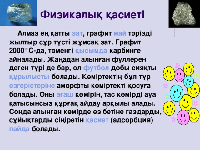 Физикалық қасиеті  Алмаз ең қатты зат , графит май тәрізді жылтыр сұр түсті жұмсақ зат. Графит 2000°С-да, төменгі қысымда карбинге айналады. Жаңадан алынған фуллерен деген түрі де бар, ол футбол добы сияқты құрылысты болады. Көміртектің бұл түр өзгерістеріне аморфты көміртекті қосуға болады. Оны ағаш көмірін, тас көмірді ауа қатысынсыз құрғақ айдау арқылы алады. Сонда алынған көмірде өз бетіне газдарды, сұйықтарды сіңіретін қасиет (адсорбция) пайда болады.