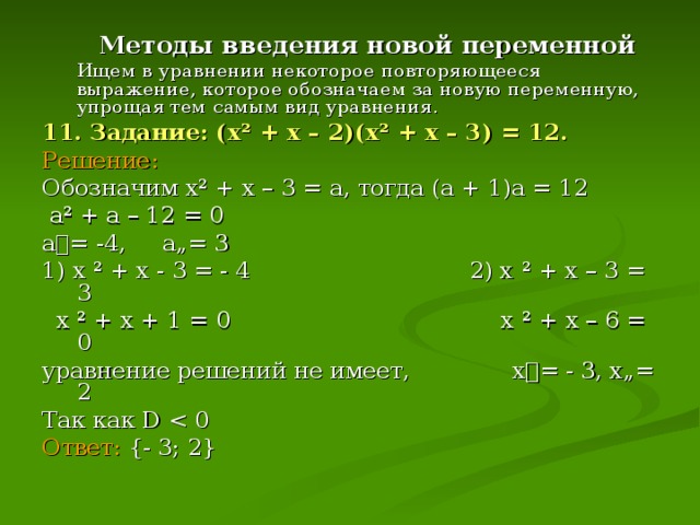 Методы введения новой переменной    Ищем в уравнении некоторое повторяющееся выражение, которое обозначаем за новую переменную, упрощая тем самым вид уравнения . 11. Задание: (х ² + х – 2)(х ² + х – 3) = 12. Решение: Обозначим х ² + х – 3 = а, тогда (а + 1)а = 12  а ² + а – 12 = 0 а= -4, а„= 3 1) х ² + х - 3 = - 4 2) х ² + х – 3 = 3  х ² + х + 1 = 0 х ² + х – 6 = 0 уравнение решений не имеет, х= - 3, х„= 2 Так как D  Ответ:  {- 3; 2}
