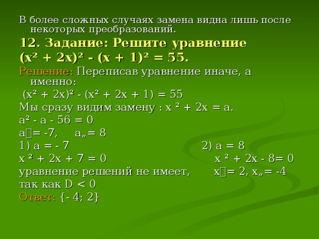В более сложных случаях замена видна лишь после некоторых преобразований. 12. Задание: Решите уравнение (х ² + 2х) ² - (х + 1) ² = 55. Решение: Переписав уравнение иначе, а именно:  (х ² + 2х) ² - (х ² + 2х + 1) = 55 Мы сразу видим замену : х ² + 2х = а. а ² - а - 56 = 0 а= -7, а„= 8 1) а = - 7 2) а = 8 х ² + 2х + 7 = 0 х ² + 2х - 8= 0 уравнение решений не имеет, х= 2, х„= -4 так как D  Ответ:  {- 4 ; 2}
