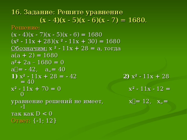 16. Задание: Решите уравнение (х - 4)(х - 5)(х - 6)(х - 7) = 1680. Решение: (х - 4)(х - 7)(х - 5)(х - 6) = 1680 (х ² - 11х + 28)(х ² - 11х + 30) = 1680 Обозначим: х ² - 11х + 28 = а, тогда а(а + 2) = 1680 а ² + 2а – 1680 = 0 а= - 42, а„= 40 1) х ² - 11х + 28 = - 42 2) х ² - 11х + 28 = 40 х ² - 11х + 70 = 0 х ² - 11х - 12 = 0 уравнение решений не имеет, х= 12, х„= -1 так как D  Ответ:  {-1 ; 12 }