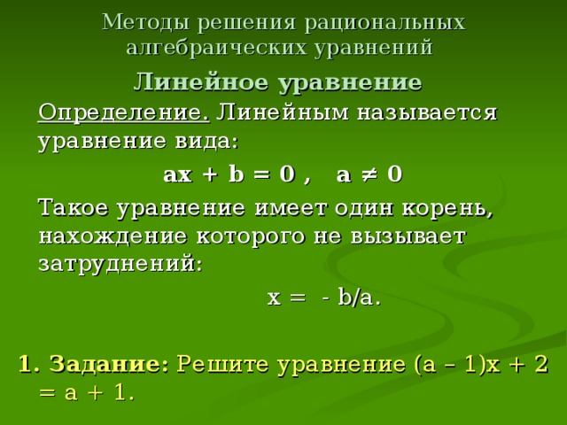 Методы решения рациональных алгебраических уравнений   Линейное уравнение   Определение. Линейным называется уравнение вида: ах + b = 0 , a ≠ 0  Такое уравнение имеет один корень, нахождение которого не вызывает затруднений:  х = - b/a.  1. Задание: Решите уравнение (а – 1)х + 2 = а + 1.
