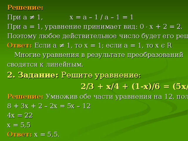 Решение: При а ≠ 1, х = а – 1 / а – 1 = 1 При а = 1, уравнение принимает вид: 0  х + 2 = 2. Поэтому любое действительное число будет его решением. Ответ:  Если а ≠ 1, то х = 1; если а = 1, то х є R   Многие уравнения в результате преобразований сводятся к линейным. 2. Задание: Решите уравнение:   2/3 + х/4 + (1-х)/6 = (5х/12) – 1. Решение:  Умножив обе части уравнения на 12, получим: 8 + 3х + 2 – 2х = 5х – 12 4х = 22 х = 5,5 Ответ:  х = 5,5.