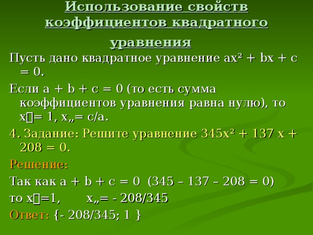 Использование свойств коэффициентов квадратного уравнения  Пусть дано квадратное уравнение ах ² + b х + c = 0 . Если а + b + с = 0 (то есть сумма коэффициентов уравнения равна нулю), то х= 1, х„= с/а. 4. Задание: Решите уравнение 345х ² + 137 х + 208 = 0. Решение:  Так как а + b + с = 0 (345 – 137 – 208 = 0) то х=1, х„= - 208/345 Ответ:  { - 208/345; 1 }