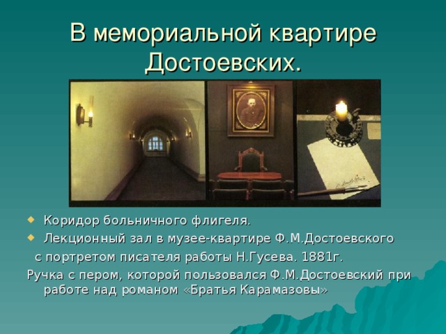 В мемориальной квартире Достоевских. Коридор больничного флигеля. Лекционный зал в музее-квартире Ф.М.Достоевского  с портретом писателя работы Н.Гусева. 1881г. Ручка с пером, которой пользовался Ф.М.Достоевский при работе над романом «Братья Карамазовы»