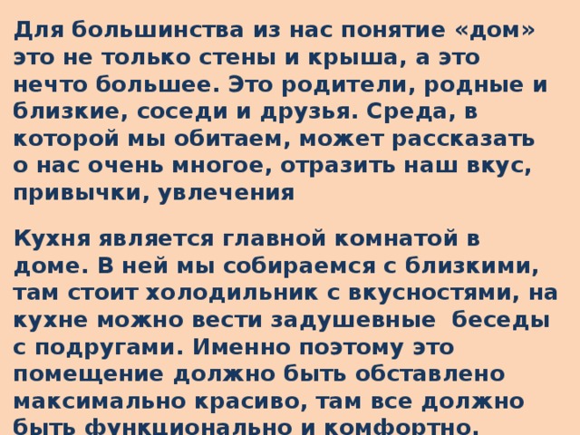 Для большинства из нас понятие «дом» это не только стены и крыша, а это нечто большее. Это родители, родные и близкие, соседи и друзья. Среда, в которой мы обитаем, может рассказать о нас очень многое, отразить наш вкус, привычки, увлечения Кухня является главной комнатой в доме. В ней мы собираемся с близкими, там стоит холодильник с вкусностями, на кухне можно вести задушевные беседы с подругами. Именно поэтому это помещение должно быть обставлено максимально красиво, там все должно быть функционально и комфортно.