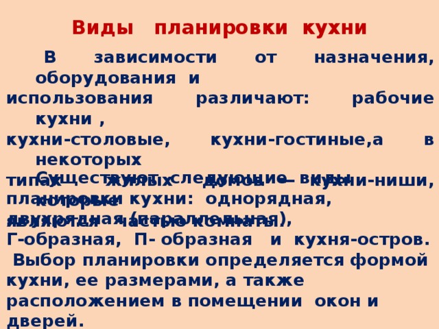 Виды планировки кухни  В зависимости от назначения, оборудования и использования различают: рабочие кухни , кухни-столовые, кухни-гостиные,а в некоторых типах жилых домов — кухни-ниши, которые являются частью комнаты.  Существуют следующие виды планировки кухни: однорядная, двухрядная (параллельная), Г-образная, П- образная и кухня-остров.  Выбор планировки определяется формой кухни, ее размерами, а также расположением в помещении окон и дверей.