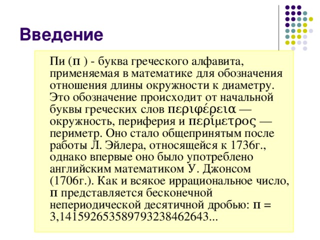 Пи ( π ) - буква греческого алфавита, применяемая в математике для обозначения отношения длины окружности к диаметру. Это обозначение происходит от начальной буквы греческих слов περιφέρεια — окружность, периферия и περίμετρος — периметр. Оно стало общепринятым после работы Л. Эйлера, относящейся к 1736г., однако впервые оно было употреблено английским математиком У. Джонсом (1706г.). Как и всякое иррациональное число, π представляется бесконечной непериодической десятичной дробью: π = 3,141592653589793238462643...