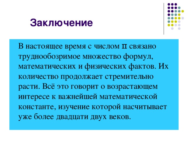 В настоящее время с числом π связано труднообозримое множество формул, математических и физических фактов. Их количество продолжает стремительно расти. Всё это говорит о возрастающем интересе к важнейшей математической константе, изучение которой насчитывает уже более двадцати двух веков.