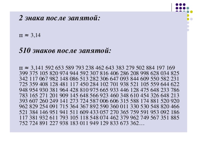 2 знака после запятой:   π ≈ 3,14  510 знаков после запятой:   π ≈ 3,141 592 653 589 793 238 462 643 383 279 502 884 197 169 399 375 105 820 974 944 592 307 816 406 286 208 998 628 034 825 342 117 067 982 148 086 513 282 306 647 093 844 609 550 582 231 725 359 408 128 481 117 450 284 102 701 938 521 105 559 644 622 948 954 930 381 964 428 810 975 665 933 446 128 475 648 233 786 783 165 271 201 909 145 648 566 923 460 348 610 454 326 648 213 393 607 260 249 141 273 724 587 006 606 315 588 174 881 520 920 962 829 254 091 715 364 367 892 590 360 011 330 530 548 820 466 521 384 146 951 941 511 609 433 057 270 365 759 591 953 092 186 117 381 932 611 793 105 118 548 074 462 379 962 749 567 351 885 752 724 891 227 938 183 011 949 129 833 673 362…