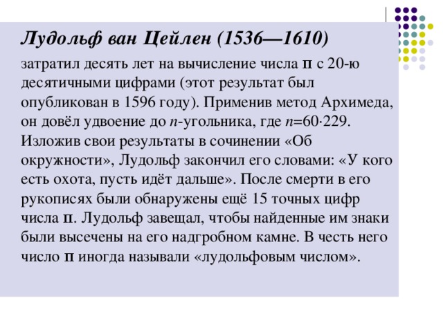 Лудольф ван Цейлен (1536—1610)   затратил десять лет на вычисление числа π с 20-ю десятичными цифрами (этот результат был опубликован в 1596 году). Применив метод Архимеда, он довёл удвоение до n -угольника, где n =60·229. Изложив свои результаты в сочинении «Об окружности», Лудольф закончил его словами: «У кого есть охота, пусть идёт дальше». После смерти в его рукописях были обнаружены ещё 15 точных цифр числа π. Лудольф завещал, чтобы найденные им знаки были высечены на его надгробном камне. В честь него число π иногда называли «лудольфовым числом».