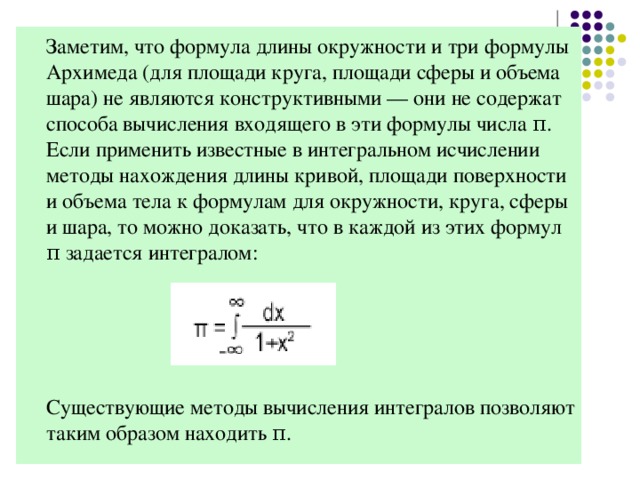 Заметим, что формула длины окружности и три формулы Архимеда (для площади круга, площади сферы и объема шара) не являются конструктивными — они не содержат способа вычисления входящего в эти формулы числа π. Если применить известные в интегральном исчислении методы нахождения длины кривой, площади поверхности и объема тела к формулам для окружности, круга, сферы и шара, то можно доказать, что в каждой из этих формул π задается интегралом:  Существующие методы вычисления интегралов позволяют таким образом находить π.