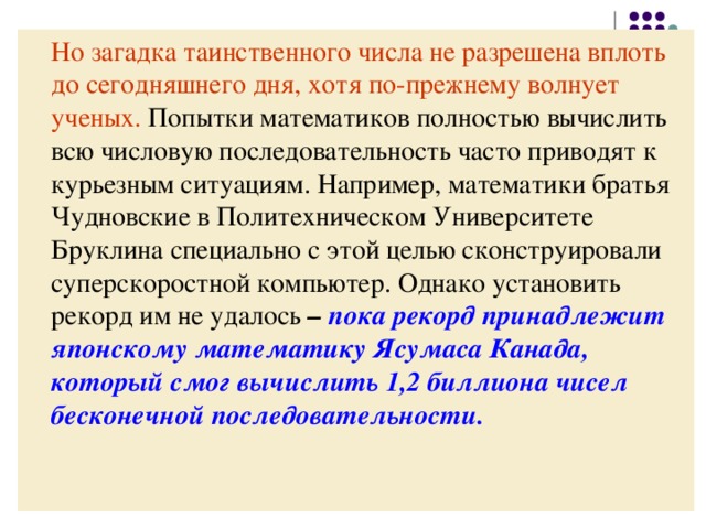 Но загадка таинственного числа не разрешена  вплоть до сегодняшнего дня, хотя по-прежнему  волнует ученых. Попытки математиков полностью вычислить всю числовую последовательность часто приводят к курьезным ситуациям. Например, математики братья Чудновские в Политехническом Университете Бруклина специально с этой целью сконструировали суперскоростной компьютер. Однако установить рекорд им не удалось – пока рекорд принадлежит японскому математику Ясумаса Канада, который смог вычислить 1,2 биллиона чисел бесконечной последовательности. 