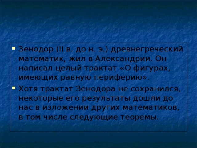 Зенодор (II в. до н. э.) древнегреческий математик, жил в Александрии. Он написал целый трактат «О фигурах, имеющих равную периферию». Хотя трактат Зенодора не сохранился, некоторые его результаты дошли до нас в изложении других математиков, в том числе следующие теоремы.