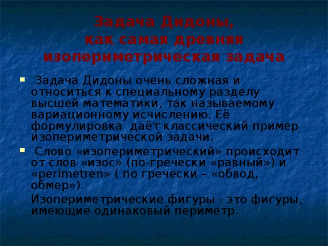 Задача Дидоны,  как самая древняя изопериметрическая задача  Задача Дидоны очень сложная и относиться к специальному разделу высшей математики, так называемому вариационному исчислению. Её формулировка даёт классический пример изопериметрической задачи.  Слово «изопериметрический» происходит от слов «изос» (по-гречески «равный») и «perimetren» ( по гречески – «обвод, обмер»).   Изопериметрические фигуры - это фигуры, имеющие одинаковый периметр .