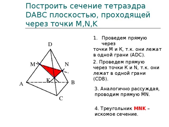 Построить сечение тетраэдра DABC плоскостью, проходящей через точки M,N,K Проведем прямую через точки М и К, т.к. они лежат в одной грани (АDC). D D 2. Проведем прямую через точки К и N, т.к. они лежат в одной грани (СDB). N M K B A B A 3. Аналогично рассуждая, проводим прямую MN. C C 4. Треугольник MNK – искомое сечение.