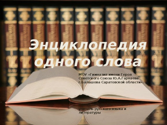 Энциклопедия одного слова МОУ «Гимназия имени Героя Советского Союза Ю.А.Гарнаева г.Балашова Саратовской области».     Руководитель: Бирюкова М.В. учитель русского языка и литературы