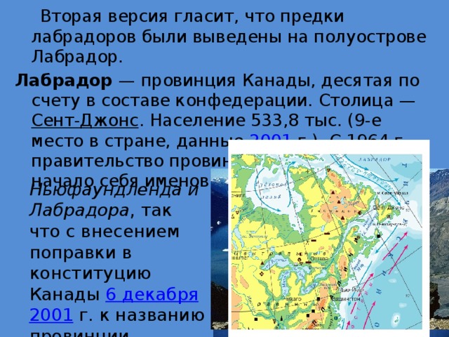 Вторая версия гласит, что предки лабрадоров были выведены на полуострове Лабрадор. Лабрадор — провинция Канады, десятая по счету в составе конфедерации. Столица — Сент-Джонс . Население 533,8 тыс. (9-е место в стране, данные 2001  г.). С 1964  г. правительство провинции Ньюфаундленд начало себя именовать как правительство Ньюфаундленда и Лабрадора , так что с внесением поправки в конституцию Канады 6 декабря  2001  г. к названию провинции добавился Лабрадор.