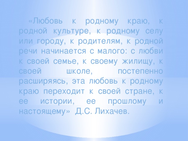 «Любовь к родному краю, к родной культуре, к родному селу или городу, к родителям, к родной речи начинается с малого: с любви к своей семье, к своему жилищу, к своей школе, постепенно расширяясь, эта любовь к родному краю переходит к своей стране, к ее истории, ее прошлому и настоящему» Д.С. Лихачев.