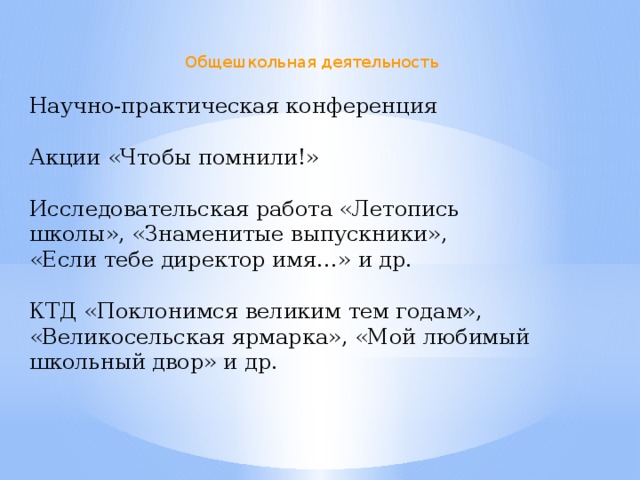 Общешкольная деятельность Научно-практическая конференция Акции «Чтобы помнили!» Исследовательская работа «Летопись школы», «Знаменитые выпускники», «Если тебе директор имя…» и др. КТД «Поклонимся великим тем годам», «Великосельская ярмарка», «Мой любимый школьный двор» и др.