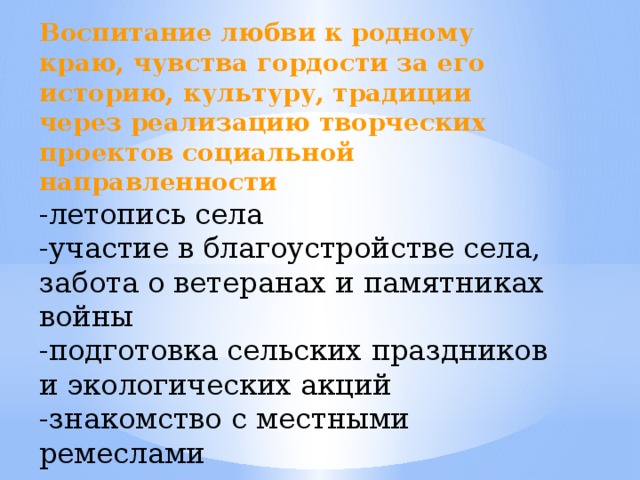 Воспитание любви к родному краю, чувства гордости за его историю, культуру, традиции через реализацию творческих проектов социальной направленности  -летопись села -участие в благоустройстве села, забота о ветеранах и памятниках войны -подготовка сельских праздников и экологических акций -знакомство с местными ремеслами