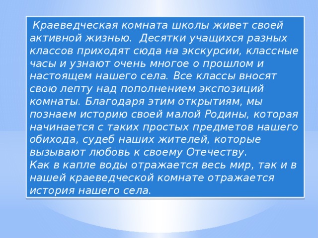 Краеведческая комната школы живет своей активной жизнью. Десятки учащихся разных классов приходят сюда на экскурсии, классные часы и узнают очень многое о прошлом и настоящем нашего села. Все классы вносят свою лепту над пополнением экспозиций комнаты. Благодаря этим открытиям, мы познаем историю своей малой Родины, которая начинается с таких простых предметов нашего обихода, судеб наших жителей, которые вызывают любовь к своему Отечеству. Как в капле воды отражается весь мир, так и в нашей краеведческой комнате отражается история нашего села.