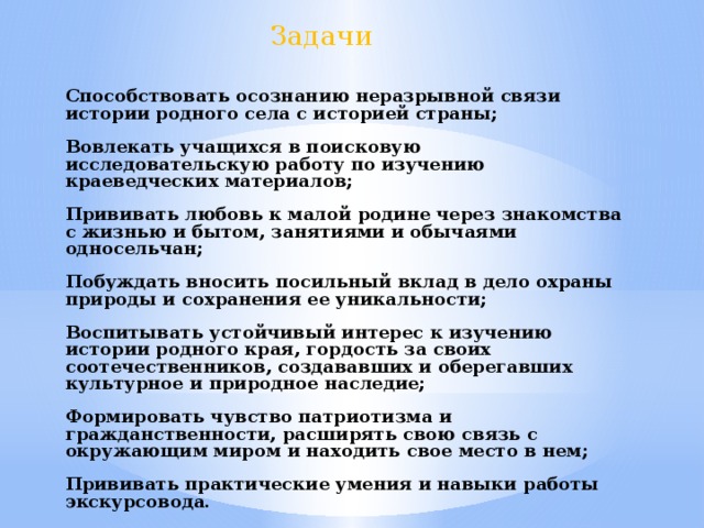 Задачи Способствовать осознанию неразрывной связи истории родного села с историей страны;  Вовлекать учащихся в поисковую исследовательскую работу по изучению краеведческих материалов;  Прививать любовь к малой родине через знакомства с жизнью и бытом, занятиями и обычаями односельчан;  Побуждать вносить посильный вклад в дело охраны природы и сохранения ее уникальности;  Воспитывать устойчивый интерес к изучению истории родного края, гордость за своих соотечественников, создававших и оберегавших культурное и природное наследие;  Формировать чувство патриотизма и гражданственности, расширять свою связь с окружающим миром и находить свое место в нем;  Прививать практические умения и навыки работы экскурсовода.