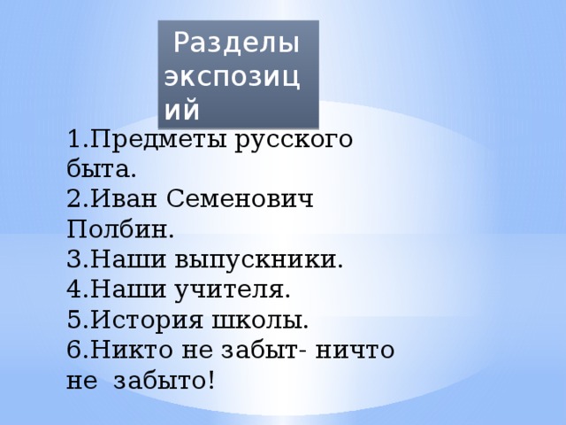 Разделы экспозиций 1.Предметы русского быта. 2.Иван Семенович Полбин. 3.Наши выпускники. 4.Наши учителя. 5.История школы. 6.Никто не забыт- ничто не забыто! 1.Предметы русского быта. 2.Иван Семенович Полбин. 3.Наши выпускники. 4.Наши учителя.