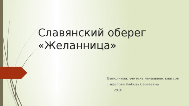 Славянский оберег «Желанница» Выполнила: учитель начальных классов Лифатова Любовь Сергеевна    2016