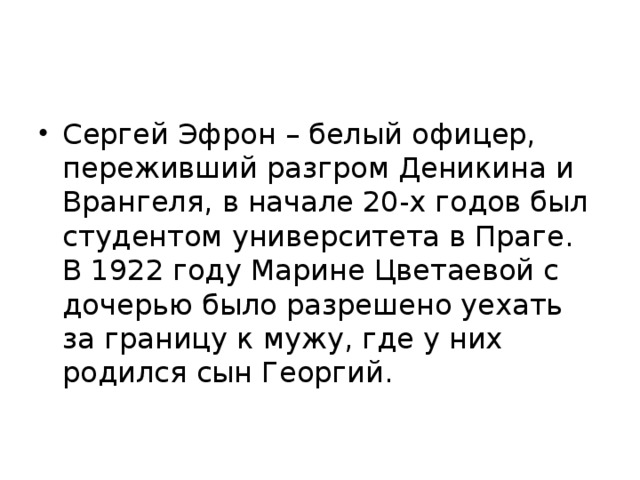 Сергей Эфрон – белый офицер, переживший разгром Деникина и Врангеля, в начале 20-х годов был студентом университета в Праге. В 1922 году Марине Цветаевой с дочерью было разрешено уехать за границу к мужу, где у них родился сын Георгий. 