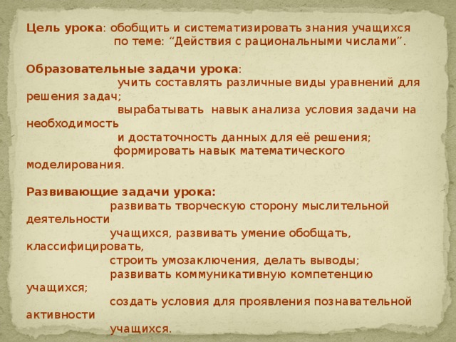 Цель урока : обобщить и систематизировать знания учащихся  по теме: “Действия с рациональными числами”. Образовательные задачи урока :  учить составлять различные виды уравнений для решения задач;  вырабатывать навык анализа условия задачи на необходимость  и достаточность данных для её решения;  формировать навык математического моделирования.   Развивающие задачи урока:  развивать творческую сторону мыслительной деятельности  учащихся, развивать умение обобщать, классифицировать,  строить умозаключения, делать выводы;  развивать коммуникативную компетенцию учащихся;  создать условия для проявления познавательной активности  учащихся.   Воспитательные задачи урока:  воспитывать культуру умственного труда;  воспитывать культуру коллективной работы;  воспитывать информационную культуру.