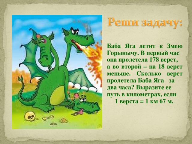 Баба Яга летит к Змею Горынычу. В первый час она пролетела 178 верст, а во второй – на 18 верст меньше. Сколько верст пролетела Баба Яга за два часа? Выразите ее путь в километрах, если  1 верста = 1 км 67 м.