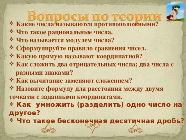 Какие числа называются противоположными?  Что такое рациональные числа.  Что называется модулем числа?  Сформулируйте правило сравнения чисел.  Какую прямую называют координатной?  Как сложить два отрицательных числа; два числа с  разными знаками?  Как вычитание заменяют сложением?  Назовите формулу для расстояния между двумя точками с заданными координатами.  Как умножить (разделить) одно число на другое?  Что такое бесконечная десятичная дробь?