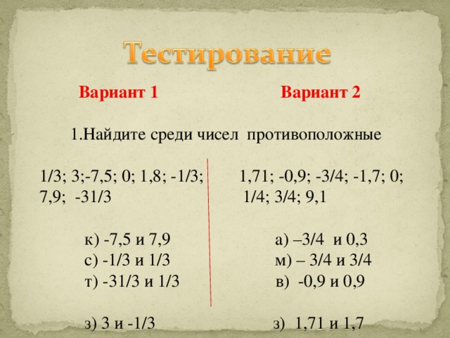 Вариант 1 Вариант 2  1.Найдите среди чисел противоположные 1/3; 3;-7,5; 0; 1,8; -1/3; 1,71; -0,9; -3/4; -1,7; 0; 7,9; -31/3 1/4; 3/4; 9,1  к) -7,5 и 7,9 а) –3/4 и 0,3  с) -1/3 и 1/3 м) – 3/4 и 3/4  т) -31/3 и 1/3 в) -0,9 и 0,9  з) 3 и -1/3 з) 1,71 и 1,7