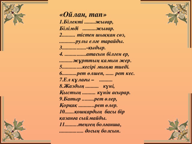 «Ойлан, тап» 1.Білекті ........жығар, Білімді ..........жығар. 2.......... тістен шыққан сөз, ............рулы елге тарайды. 3..................-қыдыр. 4. ................атасын білген ер, ..........жұрттың қамын жер. 5...............кесірі мыңға тиеді. 6...........рет өлшеп, ...... рет кес. 7.Ел құлағы – .......... 8.Жаздың .......... күні, Қыстың .......... күнін асырар. 9.Батыр .........рет өлер, Қорқақ ............рет өлер. 10.......қошқардың басы бір қазанға сыймайды. 11..........теңгең болғанша, .................. досың болсын.