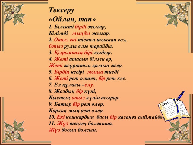 Тексеру «Ойлан, тап» 1. Білекті бірді жығар, Білімді мыңды жығар. 2. Отыз екі тістен шыққан сөз, Отыз рулы елге тарайды. 3. Қырықтың бірі -қыдыр. 4. Жеті атасын білген ер, Жеті жұрттың қамын жер. 5. Бірдің кесірі мыңға тиеді 6. Жеті рет өлшеп, бір рет кес. 7. Ел құлағы – елу. 8. Жаздың бір күні, Қыстың отыз күнін асырар. 9. Батыр бір рет өлер, Қорқақ мың рет өлер. 10. Екі қошқардың басы бір қазанға сыймайды. 11. Жүз теңгең болғанша, Жүз досың болсын.