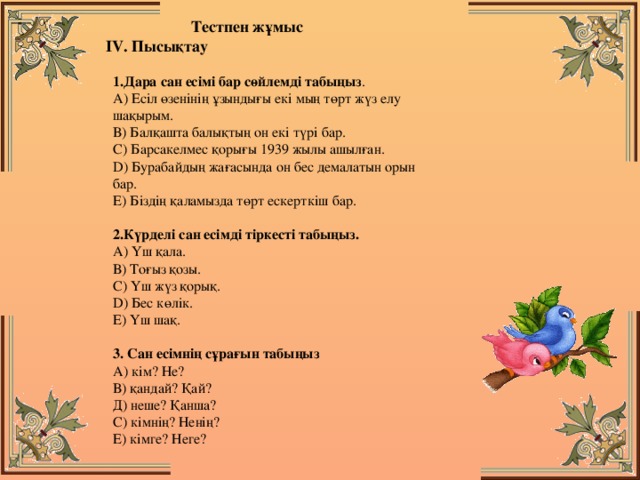 Тестпен жұмыс  IV. Пысықтау  1.Дара сан есімі бар сөйлемді табыңыз .   А) Есіл өзенінің ұзындығы екі мың төрт жүз елу шақырым.   В) Балқашта балықтың он екі түрі бар.   С) Барсакелмес қорығы 1939 жылы ашылған.   D) Бурабайдың жағасында он бес демалатын орын бар.   Е) Біздің қаламызда төрт ескерткіш бар.    2.Күрделі сан есімді тіркесті табыңыз.   А) Үш қала.   В) Тоғыз қозы.   С) Үш жүз қорық.   D) Бес көлік.   Е) Үш шақ.    3. Сан есімнің сұрағын табыңыз  А) кім? Не?  В) қандай? Қай?  Д) неше? Қанша?  С) кімнің? Ненің?  Е) кімге? Неге?