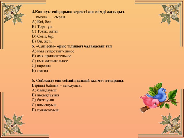 4.Көп нүктенің орына керекті сан есімді жазыңыз.   ... қырлы ..... сырлы.   А) Екі, бес.   B) Төрт, үш.   C) Тоғыз, алты.   D) Сегіз, бір.   E) Он, жеті.  5. «Сан есім» орыс тіліндегі баламасын тап  А) имя существительное  В) имя прилагательное  С) имя числительное  Д) наречие  Е) глагол   6 . Сөйлемде сан есімнің қандай қызмет атқарады .  Бірінші байлық – денсаулық.  А) баяндауыш  В) пысықтауыш  Д) бастауыш  С) анықтауыш  Е) толықтауыш