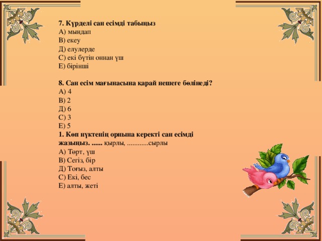 7. Күрделі сан есімді табыңыз  А) мыңдап  В) екеу  Д) елулерде  С) екі бүтін оннан үш  Е) бірінші  8. Сан есім мағынасына қарай нешеге бөлінеді?  А) 4  В) 2  Д) 6  С) 3  Е) 5  1. Көп нүктенің орнына керекті сан есімді жазыңыз. ...... қырлы, ............сырлы  А) Төрт, үш  В) Сегіз, бір  Д) Тоғыз, алты  С) Екі, бес  Е) алты, жеті