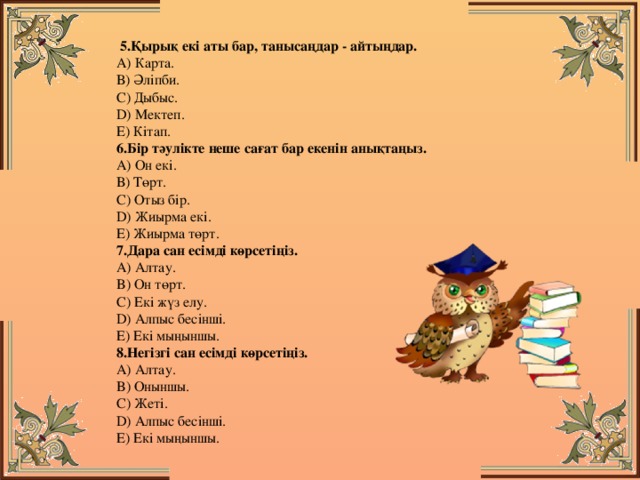   5.Қырық екі аты бар, танысаңдар - айтыңдар.   А) Карта.   В) Әліпби.   С) Дыбыс.   D) Мектеп.   Е) Кітап.  6.Бір тәулікте неше сағат бар екенін анықтаңыз.   А) Он екі.   В) Төрт.   С) Отыз бір.   D) Жиырма екі.   Е) Жиырма төрт.   7.Дара сан есімді көрсетіңіз.   A) Алтау.   B) Он төрт.   C) Екі жүз елу.   D) Алпыс бесінші.   E) Екі мыңыншы.  8.Негізгі сан есімді көрсетіңіз.   A) Алтау.   B) Оныншы.   C) Жеті.   D) Алпыс бесінші.   E) Екі мыңыншы. 