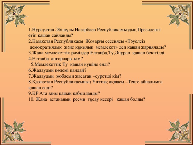 1.Нұрсұлтан Әбішұлы Назарбаев Республикамыздың Президенті етіп қашан сайланды?   2.Қазақстан Республикасы  Жоғарғы сессиясы «Тәуелсіз  демократиялық  және құқылық  мемлекет» деп қашан жариялады?  3.Жаңа мемлекеттік рәміздер Елтаңба,Ту,Әнұран  қашан бекітілді.  4.Елтаңба  авторлары кім?                                         5.Мемлекеттік Ту қашан күшіне енді? 6.Жалаудың көлемі қандай? 7.Жалаудың  жобасын жасаған –суретші кім?                 8.Қазақстан Республикасының Ұлттық ақшасы –Теңге айналымға қашан енді? 9.ҚР Ата заңы қашан қабылданды?  10. Жаңа  астананың  ресми  тұсау кесері   қашан болды?